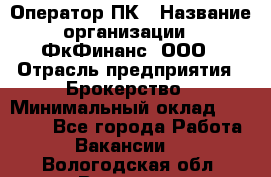 Оператор ПК › Название организации ­ ФкФинанс, ООО › Отрасль предприятия ­ Брокерство › Минимальный оклад ­ 20 000 - Все города Работа » Вакансии   . Вологодская обл.,Вологда г.